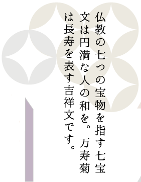 仏教の七つの宝物を指す七宝文は円満な人の和を、万寿菊は長寿を表す吉祥文です。